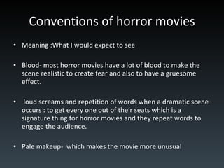 Conventions of horror movies Meaning :What I would expect to see Blood- most horror movies have a lot of blood to make the scene realistic to create fear and also to have a gruesome effect. loud screams and repetition of words when a dramatic scene occurs : to get every one out of their seats which is a signature thing for horror movies and they repeat words to engage the audience. Pale makeup-  which makes the movie more unusual  