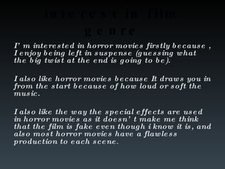 interest in film genre I’m interested in horror movies firstly because , I enjoy being left in suspense (guessing what the big twist at the end is going to be).  I also like horror movies because It draws you in from the start because of how loud or soft the music. I also like the way the special effects are used in horror movies as it doesn’t make me think that the film is fake even though i know it is, and also most horror movies have a flawless production to each scene . 
