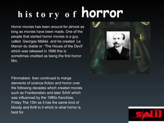 history of  horror Horror movies has been around for almost as long as movies have been made. One of the people that started horror movies is a guy called  Georges Méliès  and he created  Le Manoir du diable or  'The House of the Devil' which was released in 1896 this is sometimes credited as being the first horror film.  Filmmakers  then continued to merge elements of science fiction and horror over the following decades which created movies such as Frankenstein and later SAW which was influenced by the 1980s franchise, Friday The 13th as it has the same kind of bloody and thrill to it which is what horror is best for.  