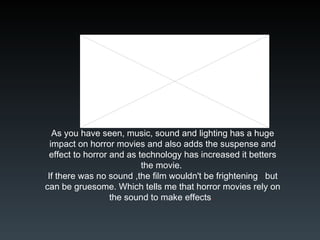 As you have seen, music, sound and lighting has a huge impact on horror movies and also adds the suspense and effect to horror and as technology has increased it betters the movie.  If there was no sound ,the film wouldn't be frightening  but can be gruesome. Which tells me that horror movies rely on the sound to make effects .  