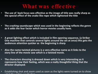 What was effective The use of  back focus was effective as the image of title was really sharp as the special effect of the snake like rope which tightened the title The crashing soundscape which was used in the beginning reflects the genre as it adds the fear factor which horror movies usually have. A great lighting effect which is included in film opening sequence, (a Striker One machine that controls several lights around the set at once) this gets the audiences attention quicker as  the beginning is sharp Also the name twisted pictures is a very effective name as it links to the story line of the movie saw which is a twisted movie. The characters dressing is dressed down which is very interesting as it represents how their feeling, which was a really thoughtful thing that the director displayed . Establishing shot and zoom used as soon as the lights were turned on to show what the victim was feeling 