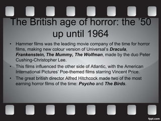 The British age of horror: the ’50
          up until 1964
• Hammer films was the leading movie company of the time for horror
  films, making new colour version of Universal’s Dracula,
  Frankenstein, The Mummy, The Wolfman, made by the duo Peter
  Cushing-Christopher Lee.
• This films influenced the other side of Atlantic, with the American
  International Pictures’ Poe-themed films starring Vincent Price.
• The great british director Alfred Hitchcock made two of the most
  earning horror films of the time: Psycho and The Birds.
 