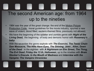 The second American age: from 1964
             up to the nineties
•   1964 was the year of the great change: the end of the Motion Picture
    Production Code, moral guidelines for the movie industry, spurred a new
    wave of violent, blood filled, esoteric-themed films, previously not allowed.
•   We have the beginning of the splatter and zombie genre with Night of the
    Living Dead, the beginning of body and demonic horror with Rosemary’s
    baby.
•   With the seventies the genre explode with The Exorcist, The Texas Chain
    Saw Massacre, The Hills Have Eyes, The Shining, Jaws , Alien, Dawn
    of the Dead in the eighties with A Nightmare on Elm Street, The Thing,
    The Evil Dead, Friday the 13 th, Halloween, up to the nineties with Bram
    Stocker’s Dracula, In the Mouth of Madness and Interview with the
    Vampire: The Vampire Chronicles
 
