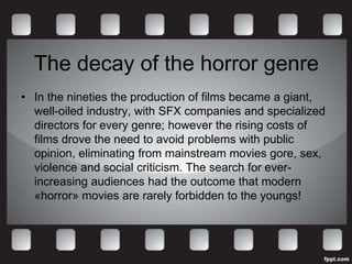 The decay of the horror genre
• In the nineties the production of films became a giant,
  well-oiled industry, with SFX companies and specialized
  directors for every genre; however the rising costs of
  films drove the need to avoid problems with public
  opinion, eliminating from mainstream movies gore, sex,
  violence and social criticism. The search for ever-
  increasing audiences had the outcome that modern
  «horror» movies are rarely forbidden to the youngs!
 