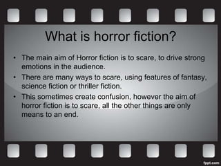 What is horror fiction?
• The main aim of Horror fiction is to scare, to drive strong
  emotions in the audience.
• There are many ways to scare, using features of fantasy,
  science fiction or thriller fiction.
• This sometimes create confusion, however the aim of
  horror fiction is to scare, all the other things are only
  means to an end.
 