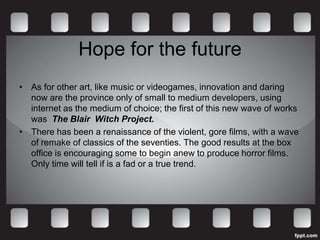 Hope for the future
• As for other art, like music or videogames, innovation and daring
  now are the province only of small to medium developers, using
  internet as the medium of choice; the first of this new wave of works
  was The Blair Witch Project.
• There has been a renaissance of the violent, gore films, with a wave
  of remake of classics of the seventies. The good results at the box
  office is encouraging some to begin anew to produce horror films.
  Only time will tell if is a fad or a true trend.
 