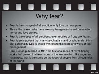 Why fear?
• Fear is the strongest of all emotion, only love can compare.
• This is the reason why there are only two genres based on emotion:
  horror and love stories.
• Fear is the oldest of all emotions, even reptiles or frogs are fearful.
• Fear is so important that many psychiatrists and psychoanalist think
  that personality type is linked with existential fears and ways of fear
  management.
• Paul Ekman published in 1957 the first of a series of revolutionary
  works that proved that fear is one of the few emotion, like anger and
  happiness, that is the same on the faces of people from all countries
  of the world.
 