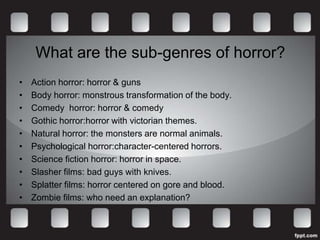 What are the sub-genres of horror?
•   Action horror: horror & guns
•   Body horror: monstrous transformation of the body.
•   Comedy horror: horror & comedy
•   Gothic horror:horror with victorian themes.
•   Natural horror: the monsters are normal animals.
•   Psychological horror:character-centered horrors.
•   Science fiction horror: horror in space.
•   Slasher films: bad guys with knives.
•   Splatter films: horror centered on gore and blood.
•   Zombie films: who need an explanation?
 