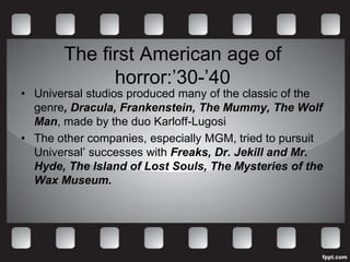 The first American age of
             horror:’30-’40
• Universal studios produced many of the classic of the
  genre, Dracula, Frankenstein, The Mummy, The Wolf
  Man, made by the duo Karloff-Lugosi
• The other companies, especially MGM, tried to pursuit
  Universal’ successes with Freaks, Dr. Jekill and Mr.
  Hyde, The Island of Lost Souls, The Mysteries of the
  Wax Museum.
 