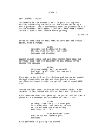 SCENE 2
INT. SCHOOL - NIGHT
Characters in the scene: Alex - 18 year old boy who
started University to carry out his career of being a
movie producer, who’s recovering from the passing of his
little brother Christopher - One of Alex’s best friends
Joshua - Alex’s best friend since primary.
FADES IN
POINT OF VIEW SHOT OF ALEX FALLING INTO THE THE SCHOOL
FLOOR. WITH A PARCEL
ALEX:
(rubbing his head)Jesus Bloody
Christ, what the hell was that!
(annoyed and shocked)
CAMERA SLOWLY ZOOMS OUT AND PANS AROUND ALEX HEAD AND
SWITCHES BACK INTO HIS PERSPECTIVE AND CAMERA MOVES
AROUND THE HALLWAY
ALEX:
(stuttering)Why am I at school?
And what is all this? And why am I
in uniform?
Alex starts to look at his clothes and begins to search
through everything on him and then hears a phone
notification sound within the parcel that dropped with
him.
CAMERA FOCUSES ONTO THE PARCEL AND SLOWLY ZOOMS IN AND
CHANGES TO 3RD PERSON MID SHOT OF ALEX AND THE PARCEL
Alex crouches down and opens up the parcel and notices a
phone with a message and proceeds to read it out
ALEX:
(slowly)“Like the gift I sent you
it’s something that both of us can
relate to with our VERY strong
ambitions in life.”
DARK MENACING VOICE:
Pick it up and refresh your
memories.
Alex proceeds to pick up the camera
 