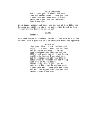 DEAD CAMERON:
But I just you to know this and
that no matter what I love you and
I wish you the best and to live
happy both you and our parents…
just know that.
Alex turns around and sees the corpse of his lifeless
brother no light in his eyes but crying blood as his
vision slowly fades he cries out
ALEX:
Brother…
The last words of Cameron return at the end at a black
screen. And a picture of the brothers together appears.
CAMERON:
Live your life to the fullest and
enjoy it, I don’t want you to feel
bad or sorry anymore it is not
your fault.(sigh) Missing out on
GCSE’s and prom but if I was being
truthfully honest I am glad you
get to experience all the things
after year 11 despite me not being
with you on those times
celebrating. But I just you to
know this and that no matter what
I love you and I wish you the best
and to live happy both you and our
parents…just know that.
 