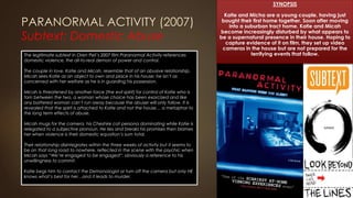 PARANORMAL ACTIVITY (2007)
Subtext: Domestic Abuse
SYNOPSIS
Katie and Micha are a young couple, having just
bought their first home together. Soon after moving
into a suburban tract home, Katie and Micah
become increasingly disturbed by what appears to
be a supernatural presence in their house. Hoping to
capture evidence of it on film, they set up video
cameras in the house but are not prepared for the
terrifying events that follow.The legitimate subtext in Oren Peli’s 2007 film Paranormal Activity references
domestic violence, the all-to-real demon of power and control.
The couple in love, Katie and Micah, resemble that of an abusive relationship.
Micah sees Katie as an object to own and place in his house; he isn’t as
concerned with her welfare as he is in guarding his possession.
Micah is threatened by another force (the evil spirit) for control of Katie who is
torn between the two, a woman whose choice has been exorcized and like
any battered woman can’t run away because the abuser will only follow. It is
revealed that the spirit is attached to Katie and not the house… a metaphor to
the long term effects of abuse.
Micah mugs for the camera, his Cheshire cat persona dominating while Katie is
relegated to a subjective pronoun. He lies and breaks his promises then blames
her when violence is their domestic equation’s sum total.
Their relationship disintegrates within the three weeks of activity but it seems to
be on that long road to nowhere, reflected in the scene with the psychic when
Micah says “We’re engaged to be engaged”: obviously a reference to his
unwillingness to commit.
Katie begs him to contact the Demonologist or turn off the camera but only HE
knows what’s best for her…and it leads to murder.
 