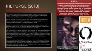 THE PURGE (2013)
Subtext: Modern Class War
SYNOPSIS
In an America ravaged by crime and overcrowded
prisons, the government sanctions an annual 12-
hour period during which all criminal activity
including murder is legal. James and his family face
the ultimate test when an intruder drags the vicious
world into their home. James’ family struggle to
survive the night while trying not to turn into
monsters like the ones they are trying to avoid.The Purge introduces the underlying premise of a government-sanctioned
annual, 12-hour event. During it, people have total impunity to engage in
nihilistic, anti-social behaviour, even including homicide.
The film provides a societal overview and depicts the evolving relationship
between strangers in society. It also adopts a more jaundiced view on the
motives of the government in allowing the yearly purge.
Most of the purgers seem to be committing random acts of violence and
wrecking havoc just for the hell of it. Exploiting the dispensation of the annual
Purge to achieve an exquisitely specific personal agenda.
The Purge offers a scathing analysis of class warfare. We have explicit scenes of
the privileged class savouring the opportunity to indulge in social Darwinism
during the allocated time. For them, the Purge has become a cherished social
ritual, which is a much akin to Thanksgiving. Only instead of carving up a turkey
carcass, they enjoy the spectacle of dispatching members of societal
underclass.
The clever socio-political subtext constructs the view that the poor and under
privileged are the most vulnerable members of todays society (being outside
during the purge). The rich are given the highest chance of survival due to
being able to afford the high tech security systems (and often being employed
by the manufacturers of the products).
 