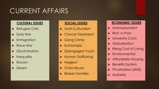 CURRENT AFFAIRS
CULTURAL ISSUES
 Refugee Crisis
 Syria War
 Immigration
 Race War
 Discrimination
 Inequality
 Racism
 Sexism
ECONOMIC ISSUES
 Unemployment
 Rich vs Poor
 University Costs
 Globalisation
 Rising Cost of Living
 Environmental
 Affordable Housing
 Benefits System
 Privatisation (NHS)
 Austerity
SOCIAL ISSUES
 Multi-Culturalism
 Cancer Treatment
 Gang Crime
 Euthanasia
 Disengaged Youth
 Human Trafficking
 Neglect
 Child Abuse
 Broken Families
 