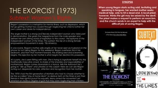 THE EXORCIST (1973)
Subtext: Women’s Rights
Regan’s possession is a metaphor for mental illness, such as depression, which
her go-getting mother has caused through neglecting her child to further her
own career and desire for independence.
The single mother is a strong and fiercely independent woman who takes part
in demonstration. She grabs the megaphone from the male speaker and
delivers her own stirring words of inspiration to the crowd - the epitome of the
independent woman of the times. This subtext: the rise of a strong female
empowerment movement in early ‘70s America.
In one scene, Regan's mother yells angrily at her never seen ex-husband on the
phone for not taking Regan for the weekend. Regan overhears this in her
bedroom, and from that moment forward, the shaking bed and screaming
begins. This rejection by her mother is what begins her decline into possession.
At a party, she is seen flirting with men. She is trying to ingratiate herself into this
traditionally masculine crowd, to shake of the shackles and responsibilities of
motherhood. Regan comes downstairs in a trance, tells the Astronaut he’s
going to “die up there” and urinates on the carpet. Here we can see Regan
acting out, desperate for care, attention and recognition from her mother.
The 1970’s had the first generation of Mothers who had to choose whether to
be the so-called “stay at home Mom” (a derisive term at the time) or join their
friends in their rightful pursuit for equality. Many joined the movement yet
retained an insidious degree of guilt that they were neglecting their children.
SYNOPSIS
When young Regan starts acting odd, levitating and
speaking in tongues, her worried mother seeks
medical help, only to hit a dead end. A local priest,
however, thinks the girl may be seized by the devil.
The priest makes a request to perform an exorcism,
and the church sends in an expert to help with the
difficult job of saving Regan.
 