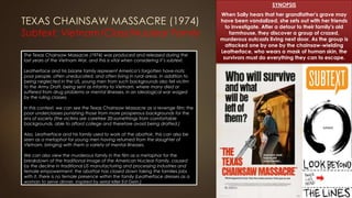 TEXAS CHAINSAW MASSACRE (1974)
Subtext: Vietnam/Class/Nuclear Family
SYNOPSIS
When Sally hears that her grandfather's grave may
have been vandalized, she sets out with her friends
to investigate. After a detour to their family's old
farmhouse, they discover a group of crazed,
murderous outcasts living next door. As the group is
attacked one by one by the chainsaw-wielding
Leatherface, who wears a mask of human skin, the
survivors must do everything they can to escape.
The Texas Chainsaw Massacre (1974) was produced and released during the
last years of the Vietnam War, and this is vital when considering it’s subtext.
Leatherface and his bizarre family represent America’s forgotten have-nots;
poor people, often uneducated, and often living in rural areas. In addition to
being neglected in the US, young men from such backgrounds also fell victim
to the Army Draft, being sent as infantry to Vietnam, where many died or
suffered from drug problems or mental illnesses, in an ideological war waged
by the ruling classes.
In this context, we can see the Texas Chainsaw Massacre as a revenge film: the
poor underclasses punishing those from more prosperous backgrounds for the
sins of society (the victims are carefree 20-somethings from comfortable
backgrounds, able to afford college and therefore avoid being drafted.)
Also, Leatherface and his family used to work at the abattoir, this can also be
seen as a metaphor for young men having returned from the slaughter of
Vietnam, bringing with them a variety of mental illnesses.
We can also view the murderous family in the film as a metaphor for the
breakdown of the traditional image of the American Nuclear Family, caused
by the decline in traditional US manufacturing and processing industries and
female empowerment: the abattoir has closed down taking the families jobs
with it, there is no female presence within the family (Leatherface dresses as a
woman to serve dinner, inspired by serial killer Ed Gein.)
 