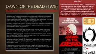 DAWN OF THE DEAD (1978)
Subtext: Consumerism/Capitalism
SYNOPSIS
As hordes of zombies swarm the U.S., the populace
tries everything in their power to escape the un-
dead. Radio-station employee Stephen and his
girlfriend escape in the station helicopter,
accompanied by two renegade SWAT members.
They retreat to the haven of an enclosed shopping
centre to make what could be humanity's last stand.
Regarded as a powerful statement about capitalism and mass-consumerism,
Dawn of the Dead (1978) was released at a time when consumerism in
America was reaching new levels, with advertising, mass production, the credit
system and engineered personal greed getting into full swing.
George A.Romero’s film foresaw the rise of the Reagan-era belief system where
happiness, aspiration and personal identity was innately tied to a constant
consumption of good and products.
Four survivors of the Zombie apocalypse choose the only place that could
supply them with everything they might need to survive: the shopping mall.
Within the mall they begin to experience existential boredom, where despite
having everything they need to survive (and more), their lives lack meaning –
they are consumers only, not humans!
Gradually more and more of the living dead gather and begin to force their
way inside, as if the only remaining memory of life they have is to shop and
consume junk food.
In our lust for consuming inanimate objects, we in turn become dead or
inanimate creatures with only one last desire: to consume that which may still
be left alive, if just to have a taste of life as it once was.
 