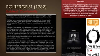 POLTERGEIST (1982)
Subtext: Conformity
SYNOPSIS
Strange and creepy happenings beset an average
California family, the Freelings (Steve, Diane, Dana,
Robbie, and five-year-old Carol Ann). Initially
friendly and playful, the spirits turn unexpectedly
menacing, and, when Carol Ann goes missing,
Steve and Diane turn to a parapsychologist and
eventually an exorcist for help.The Freeling family lives in what are known as Sub-divisions, that is, suburbs
where every house looks exactly the same and so do most of the families.
The head of the household Steve Freeling, even works for the real estate
developers selling these identical houses to new families of similar social
economic status. “They all look the same!” complains one of his potential
buyers.
Then things get weirder. The ‘TV people’ start talking to the Young Carol Ann
after the programming for the day shuts down. When her pet bird dies, her
mother Diane goes to immediately flush it down the toilet, but Carol Anne
catches her. At this moment the camera focuses in on the shadow of the dead
bird on the toilet seat. Why? Because Tobe Hooper (The Director) is giving us a
fore-“shadow” effect that the dead and children have something in common –
a vibrant love and respect for life, that the adults seem to be flushing down the
proverbial toilet with their conformity.
It is revealed that the Developer had built the houses on a set of cemeteries
(Cuesta Verde means “Green Slope” a reference to the sloping slide into the
hell of eighties greed.) As nice and as singularly independent as the identity of
the Freeling family is, Steve and Diane have sold their souls to conformity. They
have in essence, become the living dead, and it has taken the dead stealing
their youngest daughter away to have them snap out of their stupor, save her,
and leave Cuesta Verde’s slope of green to truly become alive again.
 