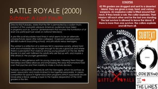 BATTLE ROYALE (2000)
Subtext: A Lost Youth
SYNOPSIS
42 9th graders are drugged and sent to a deserted
island. They are given a map, food, and various
weapons. An explosive collar is fitted around their
neck. If they break a rule, the collar explodes. Their
mission: kill each other and be the last one standing.
The last survivor is allowed to leave the island. If
there is more than one survivor, the collars explode
and kill them all.
Director Kinji Fukasaku, states that the film is permeated by a sadism that's
redolent of the voyeuristic pleasure American audiences have taken
in programs such as ‘Survivor’ (entertainment that involves the humiliation of at
least one participant per week on national television).
A pre-title scroll elucidates hard times in what seems to be an alternate-
universe/future Japan (the nation collapsed, 15 percent unemployment,
800,000 students boycotting school), and pits adults versus teenagers.
The subtext is a reflection of a darkness felt in Japanese society, where hard
work and scholarship are no longer enough to secure a good job and where
there's a perception that violence among young people is on the rise. Battle
Royale is in part wish fulfilment for adults who are fed up with, and maybe a
little afraid of, the younger generation.
Fukasaku is very generous with his young characters, following them through
friendships and failed alliances and emphasizing the sway that emotions hold
over their psyches and their inability to make a mature decision.
Fukasaku's sympathies ultimately lie with the teenagers, whom he portrays as
sweet, resourceful, and mostly inclined to live together peaceably. In Japan,
competition for space in higher-education programs (which supposedly secure
future jobs) is fierce, adding a layer to the hapless desperation of the ninth
graders in the film.
 