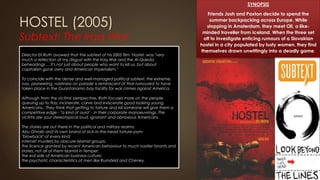 HOSTEL (2005)
Subtext: The Iraq War

SYNOPSIS
Friends Josh and Paxton decide to spend the
summer backpacking across Europe. While
stopping in Amsterdam, they meet Oli, a like-
minded traveller from Iceland. When the three set
off to investigate enticing rumours of a Slovakian
hostel in a city populated by lusty women, they find
themselves drawn unwittingly into a deadly game.
Director Eli Roth avowed that the subtext of his 2005 film ‘Hostel, was "very
much a reflection of my disgust with the Iraq War and the Al-Qaeda
beheadings ... It's not just about people who want to kill us, but about
capitalism gone awry and American imperialism."
To coincide with the dense and well-managed political subtext, the extreme,
nay, pioneering, nastiness on parade is reminiscent of that rumoured to have
taken place in the Guantanamo bay facility for war crimes against America.
Although from the victims' perspective, Roth focuses more on the people
queuing up to flay, incinerate, carve and eviscerate good looking young
Americans.. They think that getting to torture and kill someone will give them a
competitive edge - "a kind of aura" - in their corporate manoeuvrings. The
victims are your stereotypical loud, ignorant and obnoxious Americans.
The stories are out there in the political and military realms:
Abu Ghraib and its own brand of sick-in-the-head torture-porn;
"blowback" of every kind;
internet murders by obscure Islamist groups;
the licence granted by recent American behaviour to much nastier tyrants and
states, not all of them Islamist in temper;
the evil side of American business culture;
the psychotic characteristics of men like Rumsfeld and Cheney.
 