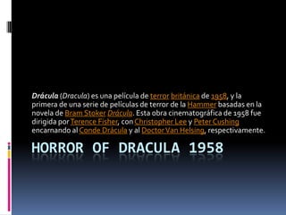 HORROR OF DRACULA 1958
Drácula (Dracula) es una película de terror británica de 1958, y la
primera de una serie de películas de terror de la Hammer basadas en la
novela de Bram Stoker Drácula. Esta obra cinematográfica de 1958 fue
dirigida porTerence Fisher, con Christopher Lee y Peter Cushing
encarnando al Conde Drácula y al DoctorVan Helsing, respectivamente.
 