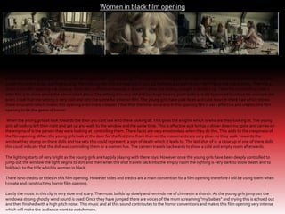 Women in black film opening

In this film opening it starts of with three young girls having a tea party. This may seem normal but the creepy looking dolls and old fashioned tea sets
create this scene to be very frightening. The clothing the girls are wearing is very old fashioned as well which I feel makes the scene earey . The first 4
shots in this film opening are close up shots this is affective because it doesn't’t show the setting straight it builds it up. Then the establishing shot is
after this is to show where the action takes place. The setting it is very old and has huge beams, plain walls and old fashioned furniture for example the
pram. I feel that the setting is very cold and sets the scene for a horror film. The young girls have pale faces and cute bows in there hair which shows
there innocents which makes this opening even more creepier. I feel that the mise-en-scene in this opening film is very affective and creates this film
opening to be the genre of horror.
When the young girls all look towards the door you cant see who there looking at. This gives the enigma which is who are they looking at. The young
girls all looking left then right and get up and walk to the window and the same time. This is affective as it brings a shiver down my spine and carries on
the enigma of is the person they were looking at controlling them. There faces are very emotionless when they do this. This adds to the creepiness of
the film opening. When the young girls look at the door for the first time from then on the movements are very slow. As they walk towards the
window they stomp on there dolls and tea sets this could represent a sign of death which it leads to. The last shot of is a close up of one of there dolls
this could indicate that the doll was controlling them or a women has. The camera travels backwards to show a cold and empty room afterwards.
The lighting starts of very bright as the young girls are happily playing with there toys. However once the young girls have been deeply controlled to
jump out the window the light begins to dim and then when the shot travels back into the empty room the lighting is very dark to show death and to
link back to the title which is women in black.

There is no credits or titles in this film opening. However titles and credits are a main convention for a film opening therefore I will be using them when
I create and construct my horror film opening.
Lastly the music in this clip is very slow and scary. The music builds up slowly and reminds me of chimes in a church. As the young girls jump out the
window a strong ghostly wind sound is used. Once they have jumped there are voices of the mum screaming “my babies” and crying this is echoed out
and then finished with a high pitch noise. This music and all this sound contributes to the horror conventions and makes this film opening very intense
which will make the audience want to watch more.

 