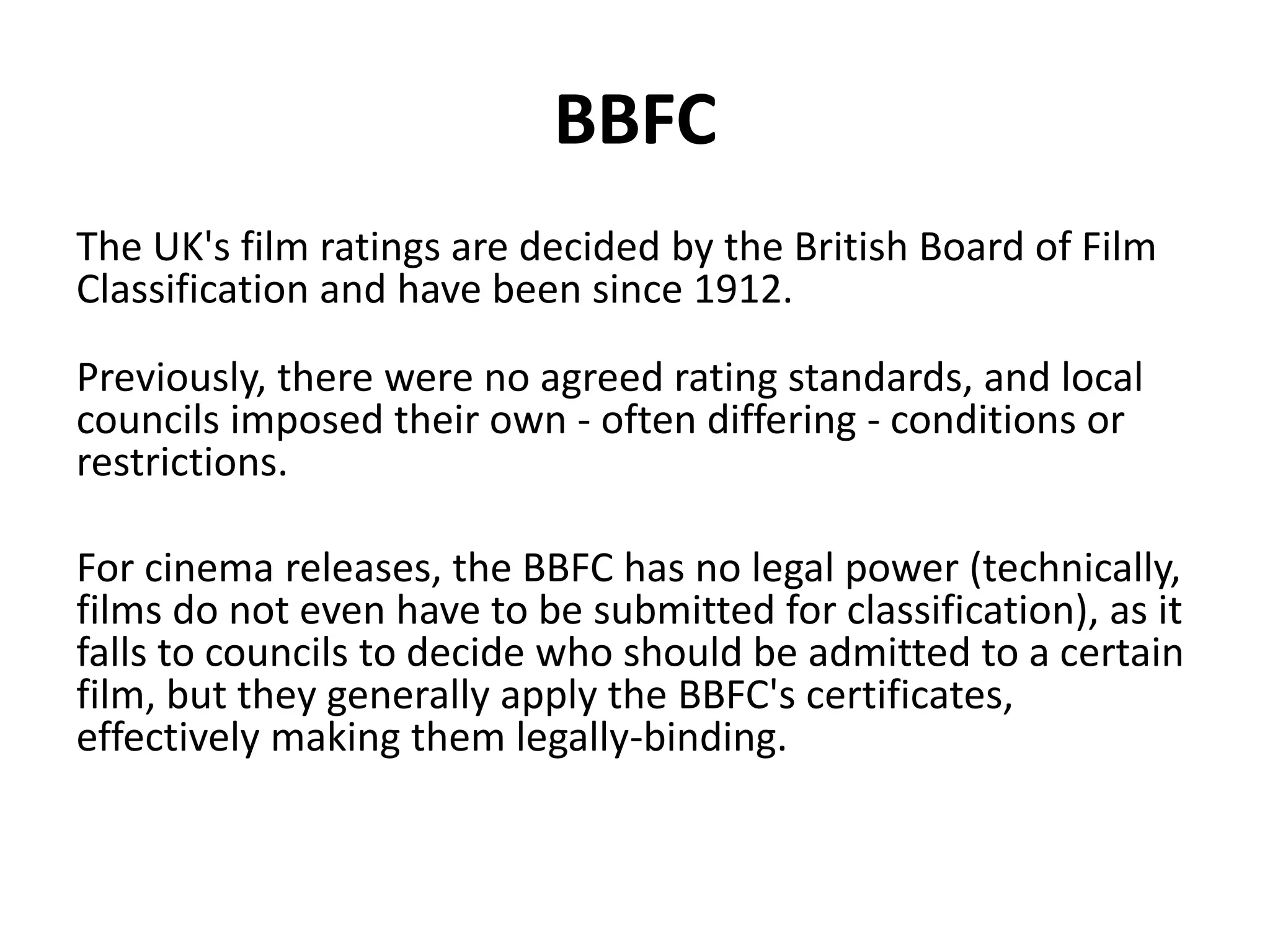 BBFC 
The UK's film ratings are decided by the British Board of Film 
Classification and have been since 1912. 
Previously, there were no agreed rating standards, and local 
councils imposed their own - often differing - conditions or 
restrictions. 
For cinema releases, the BBFC has no legal power (technically, 
films do not even have to be submitted for classification), as it 
falls to councils to decide who should be admitted to a certain 
film, but they generally apply the BBFC's certificates, 
effectively making them legally-binding. 
 