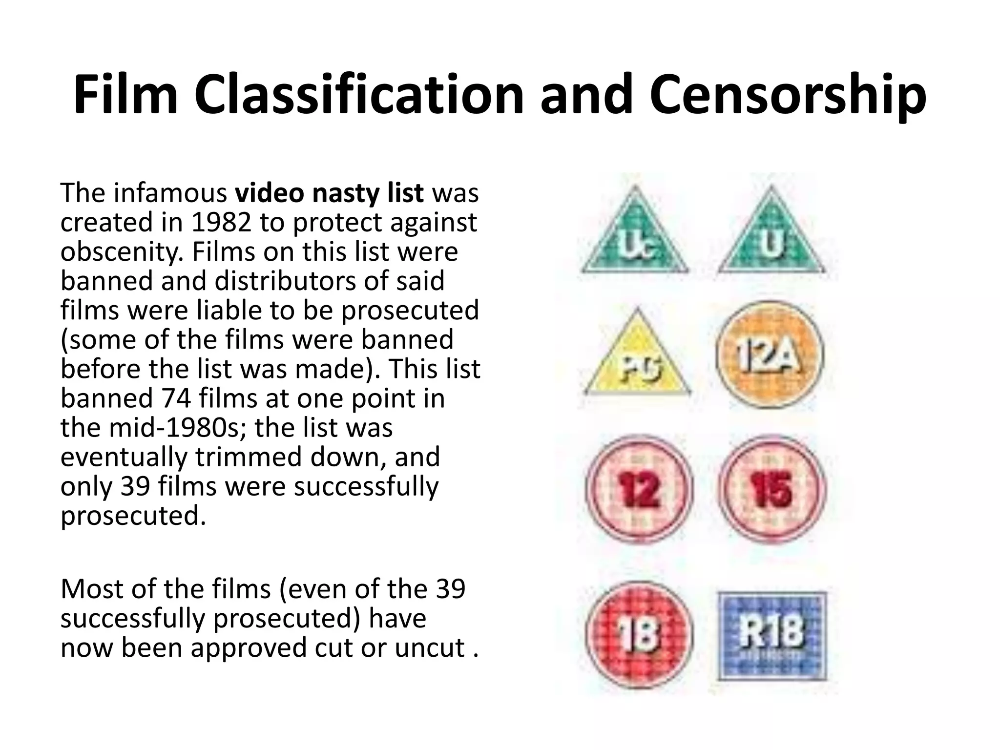 Film Classification and Censorship 
The infamous video nasty list was 
created in 1982 to protect against 
obscenity. Films on this list were 
banned and distributors of said 
films were liable to be prosecuted 
(some of the films were banned 
before the list was made). This list 
banned 74 films at one point in 
the mid-1980s; the list was 
eventually trimmed down, and 
only 39 films were successfully 
prosecuted. 
Most of the films (even of the 39 
successfully prosecuted) have 
now been approved cut or uncut . 
 