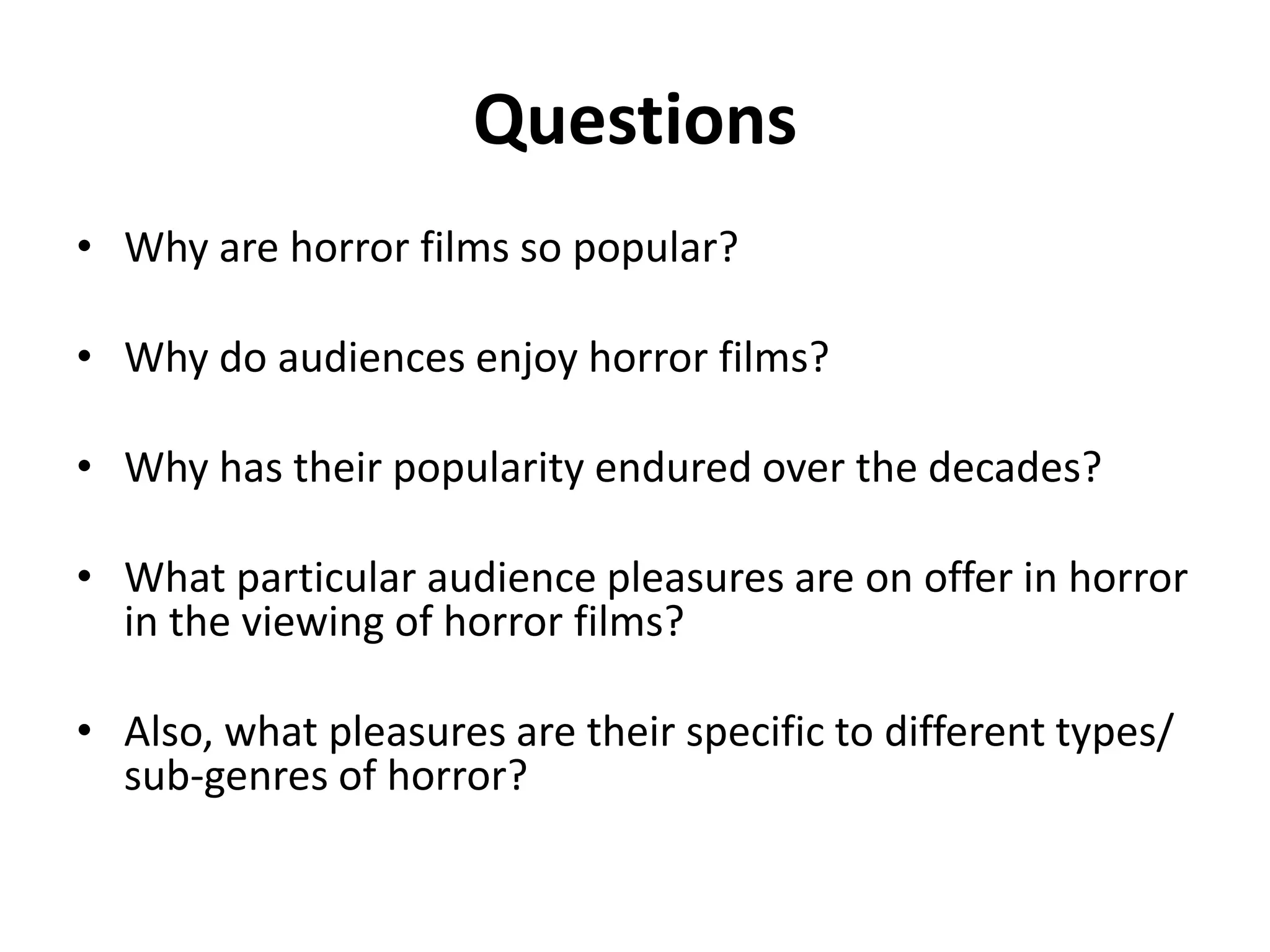 Questions 
• Why are horror films so popular? 
• Why do audiences enjoy horror films? 
• Why has their popularity endured over the decades? 
• What particular audience pleasures are on offer in horror 
in the viewing of horror films? 
• Also, what pleasures are their specific to different types/ 
sub-genres of horror? 
 