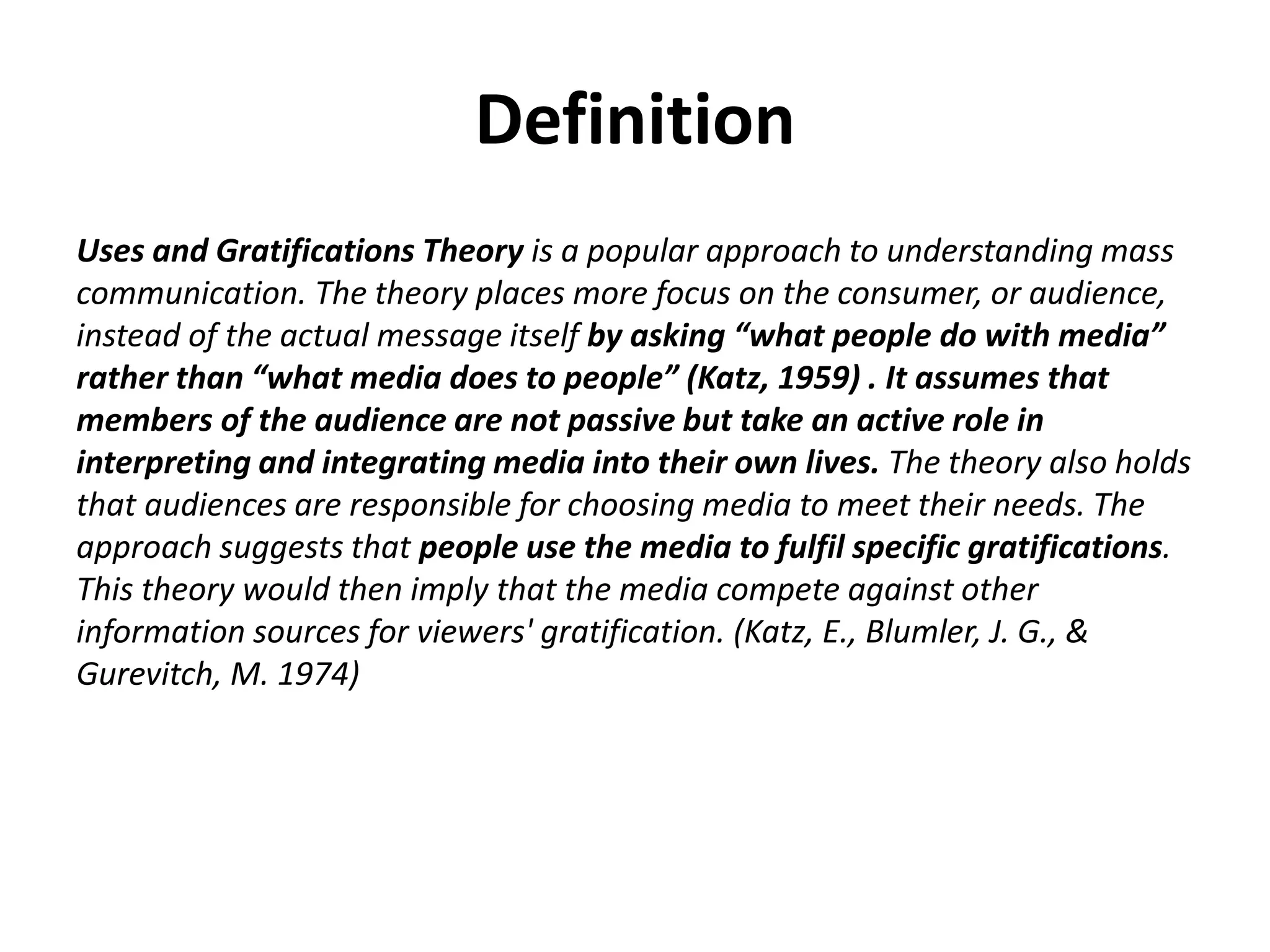 Definition 
Uses and Gratifications Theory is a popular approach to understanding mass 
communication. The theory places more focus on the consumer, or audience, 
instead of the actual message itself by asking “what people do with media” 
rather than “what media does to people” (Katz, 1959) . It assumes that 
members of the audience are not passive but take an active role in 
interpreting and integrating media into their own lives. The theory also holds 
that audiences are responsible for choosing media to meet their needs. The 
approach suggests that people use the media to fulfil specific gratifications. 
This theory would then imply that the media compete against other 
information sources for viewers' gratification. (Katz, E., Blumler, J. G., & 
Gurevitch, M. 1974) 
 