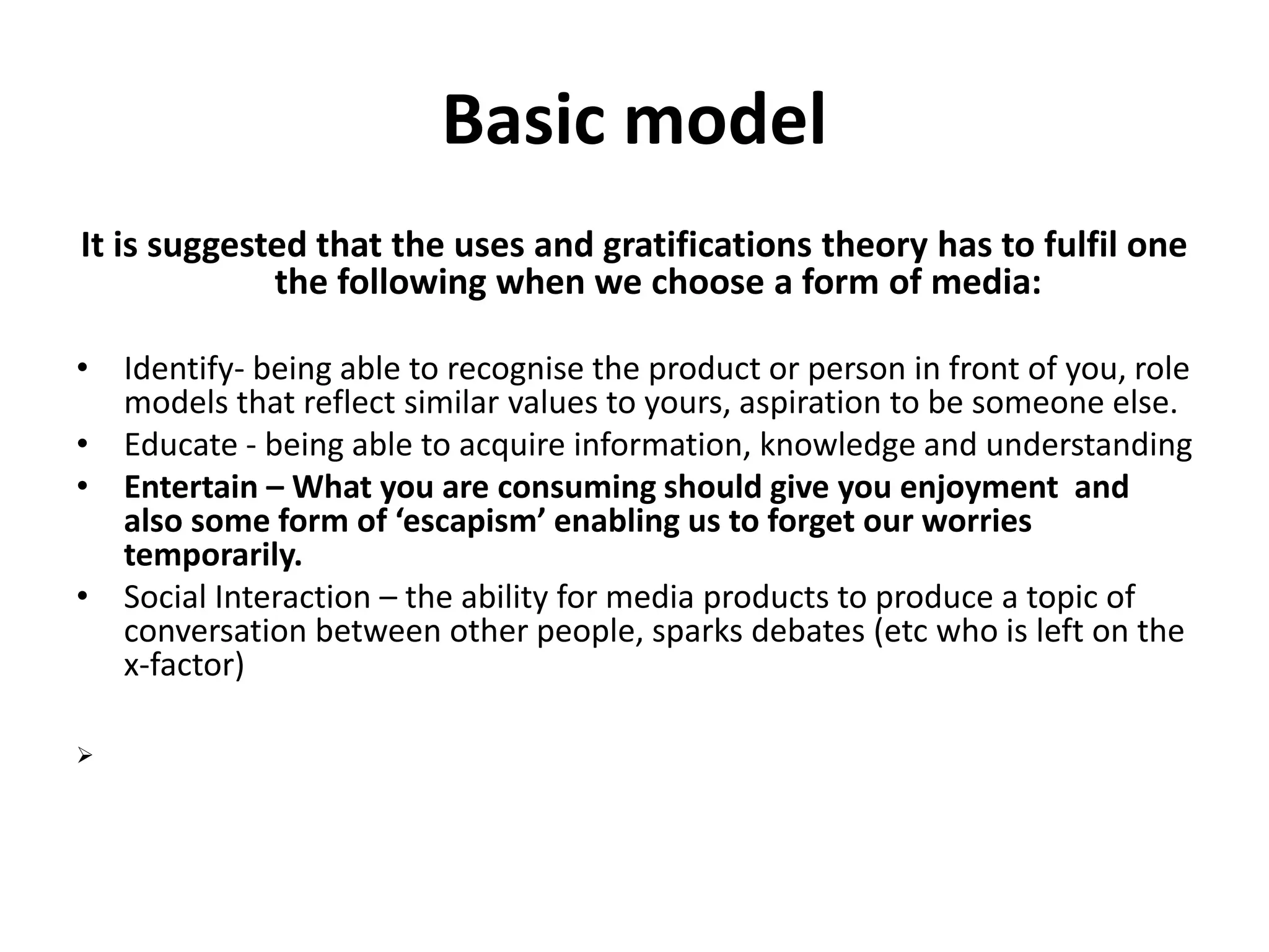 Basic model 
It is suggested that the uses and gratifications theory has to fulfil one 
the following when we choose a form of media: 
• Identify- being able to recognise the product or person in front of you, role 
models that reflect similar values to yours, aspiration to be someone else. 
• Educate - being able to acquire information, knowledge and understanding 
• Entertain – What you are consuming should give you enjoyment and 
also some form of ‘escapism’ enabling us to forget our worries 
temporarily. 
• Social Interaction – the ability for media products to produce a topic of 
conversation between other people, sparks debates (etc who is left on the 
x-factor) 
 
 