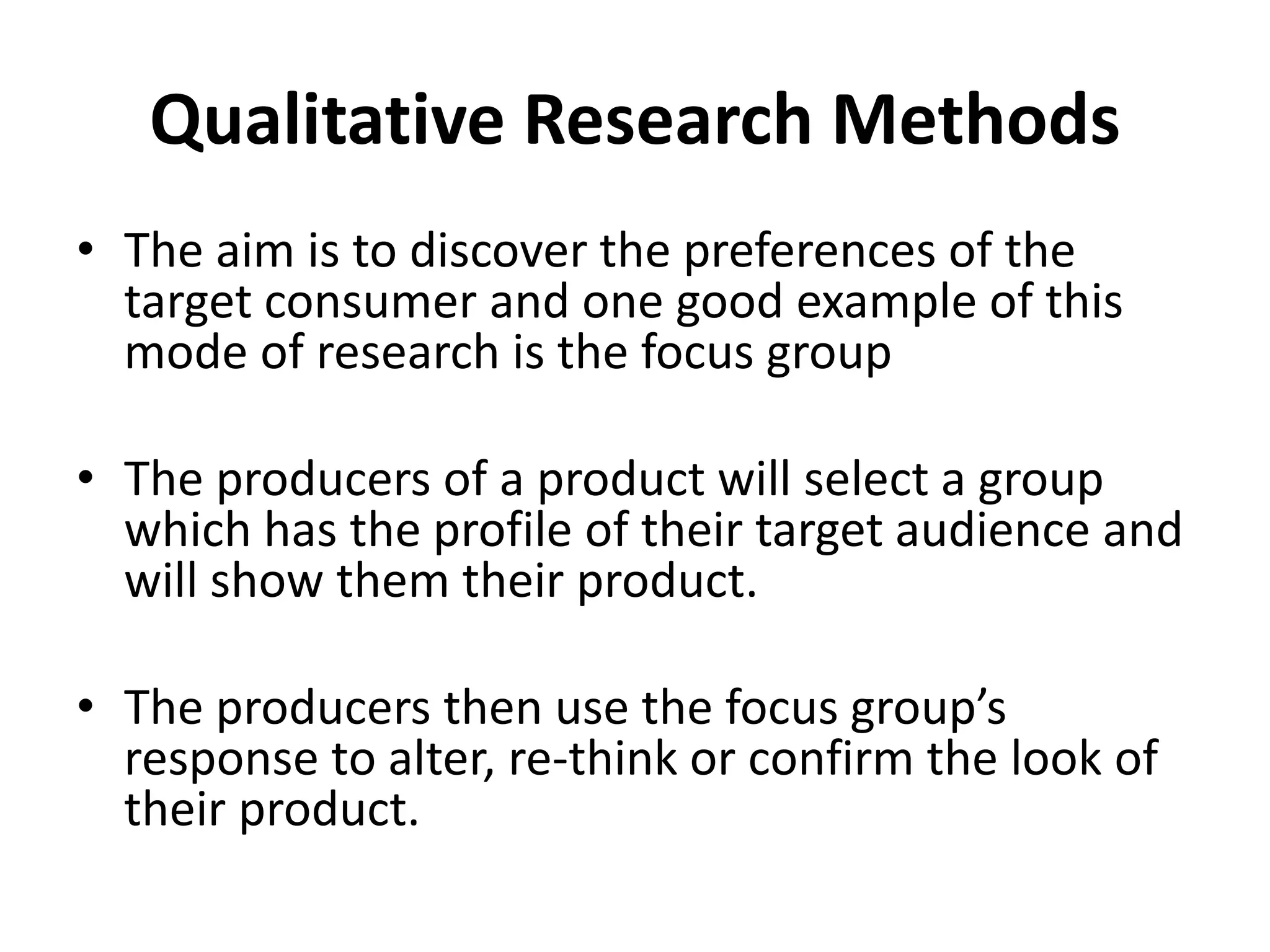 Qualitative Research Methods 
• The aim is to discover the preferences of the 
target consumer and one good example of this 
mode of research is the focus group 
• The producers of a product will select a group 
which has the profile of their target audience and 
will show them their product. 
• The producers then use the focus group’s 
response to alter, re-think or confirm the look of 
their product. 
 