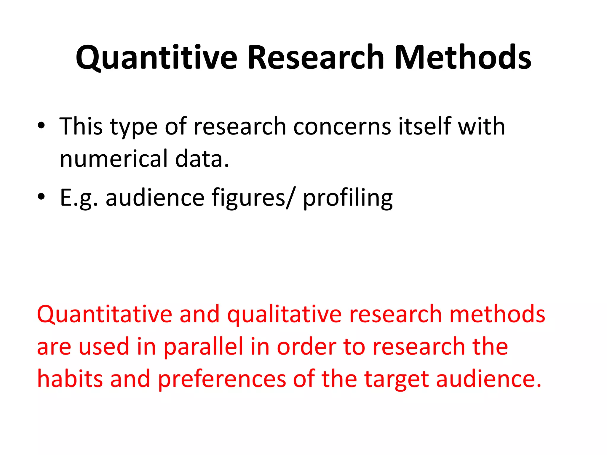 Quantitive Research Methods 
• This type of research concerns itself with 
numerical data. 
• E.g. audience figures/ profiling 
Quantitative and qualitative research methods 
are used in parallel in order to research the 
habits and preferences of the target audience. 
 