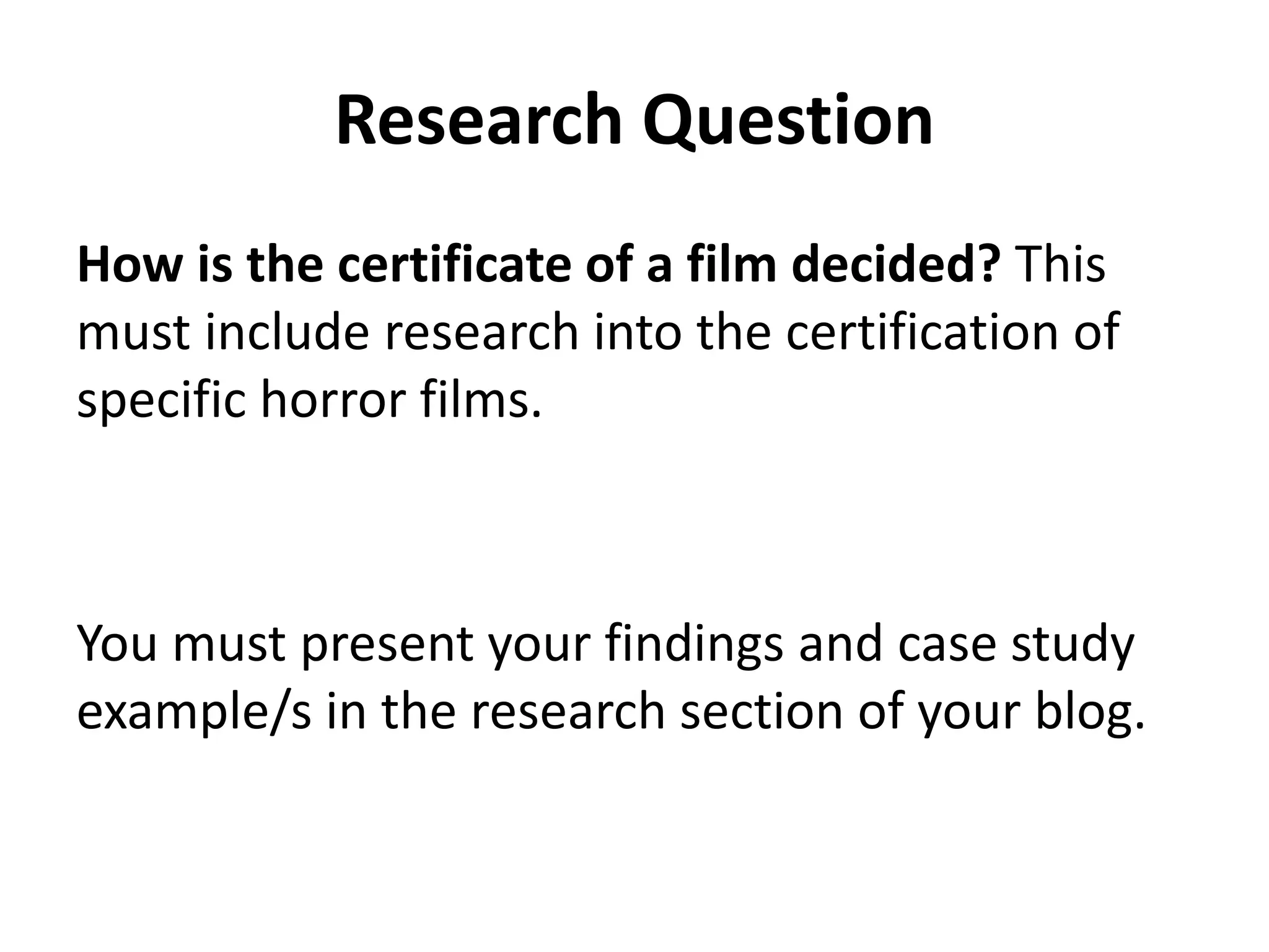 Research Question 
How is the certificate of a film decided? This 
must include research into the certification of 
specific horror films. 
You must present your findings and case study 
example/s in the research section of your blog. 
 
