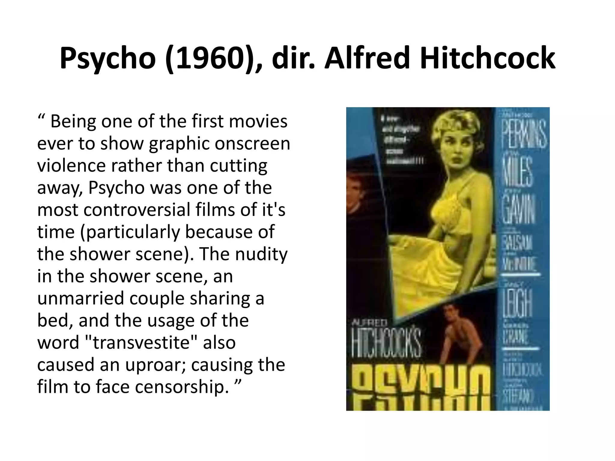 Psycho (1960), dir. Alfred Hitchcock 
“ Being one of the first movies 
ever to show graphic onscreen 
violence rather than cutting 
away, Psycho was one of the 
most controversial films of it's 
time (particularly because of 
the shower scene). The nudity 
in the shower scene, an 
unmarried couple sharing a 
bed, and the usage of the 
word "transvestite" also 
caused an uproar; causing the 
film to face censorship. ” 
 