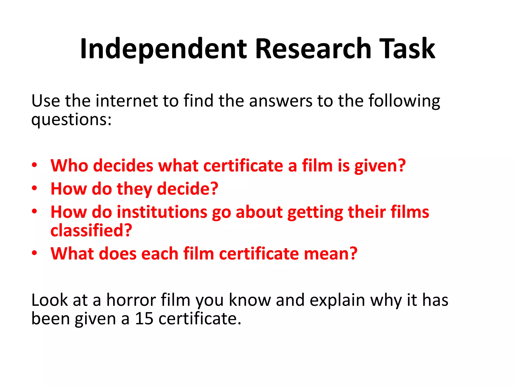 Independent Research Task 
Use the internet to find the answers to the following 
questions: 
• Who decides what certificate a film is given? 
• How do they decide? 
• How do institutions go about getting their films 
classified? 
• What does each film certificate mean? 
Look at a horror film you know and explain why it has 
been given a 15 certificate. 
 