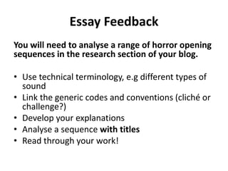 Essay Feedback 
You will need to analyse a range of horror opening 
sequences in the research section of your blog. 
• Use technical terminology, e.g different types of 
sound 
• Link the generic codes and conventions (cliché or 
challenge?) 
• Develop your explanations 
• Analyse a sequence with titles 
• Read through your work! 
 