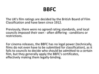 BBFC 
The UK's film ratings are decided by the British Board of Film 
Classification and have been since 1912. 
Previously, there were no agreed rating standards, and local 
councils imposed their own - often differing - conditions or 
restrictions. 
For cinema releases, the BBFC has no legal power (technically, 
films do not even have to be submitted for classification), as it 
falls to councils to decide who should be admitted to a certain 
film, but they generally apply the BBFC's certificates, 
effectively making them legally-binding. 
 