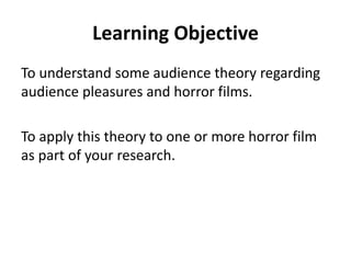 Learning Objective 
To understand some audience theory regarding 
audience pleasures and horror films. 
To apply this theory to one or more horror film 
as part of your research. 
 