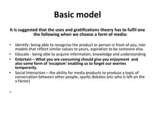 Basic model 
It is suggested that the uses and gratifications theory has to fulfil one 
the following when we choose a form of media: 
• Identify- being able to recognise the product or person in front of you, role 
models that reflect similar values to yours, aspiration to be someone else. 
• Educate - being able to acquire information, knowledge and understanding 
• Entertain – What you are consuming should give you enjoyment and 
also some form of ‘escapism’ enabling us to forget our worries 
temporarily. 
• Social Interaction – the ability for media products to produce a topic of 
conversation between other people, sparks debates (etc who is left on the 
x-factor) 
 
 