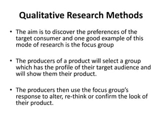 Qualitative Research Methods 
• The aim is to discover the preferences of the 
target consumer and one good example of this 
mode of research is the focus group 
• The producers of a product will select a group 
which has the profile of their target audience and 
will show them their product. 
• The producers then use the focus group’s 
response to alter, re-think or confirm the look of 
their product. 
 
