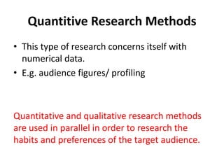 Quantitive Research Methods 
• This type of research concerns itself with 
numerical data. 
• E.g. audience figures/ profiling 
Quantitative and qualitative research methods 
are used in parallel in order to research the 
habits and preferences of the target audience. 
 