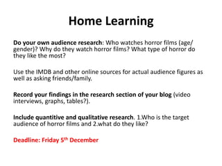 Home Learning 
Do your own audience research: Who watches horror films (age/ 
gender)? Why do they watch horror films? What type of horror do 
they like the most? 
Use the IMDB and other online sources for actual audience figures as 
well as asking friends/family. 
Record your findings in the research section of your blog (video 
interviews, graphs, tables?). 
Include quantitive and qualitative research. 1.Who is the target 
audience of horror films and 2.what do they like? 
Deadline: Friday 5th December 
