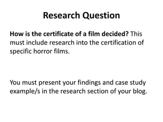 Research Question 
How is the certificate of a film decided? This 
must include research into the certification of 
specific horror films. 
You must present your findings and case study 
example/s in the research section of your blog. 
 