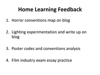 Home Learning Feedback 
1. Horror conventions map on blog 
2. Lighting experimentation and write up on 
blog 
3. Poster codes and conventions analysis 
4. Film industry exam essay practice 
 