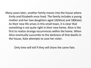 Many years later, another family moves into the house where
  Emily and Elizabeth once lived. The family includes a young
  mother and her two daughters aged 10(Alice) and 18(Kate).
  As their new life arises in this small town, it is clear that
  something is not quite right in their new home. Alice is the
  first to realize strange occurrences within the home. When
  Alice eventually succumbs to the darkness of that dwells in
  the house, Kate attempts to save her sister.

       Only time will tell if they will share the same fate.
 