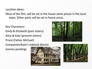 Location Ideas:
Most of the film, will be set in the house some places in the local
  town. Other parts will be set in forest areas.

Key Characters:
Emily & Elizabeth (past sisters)
Alice & Kate (present sisters)
Priest (Father Michael)
Companion/Kate’s sidekick (Kevin)
(names pending)
 