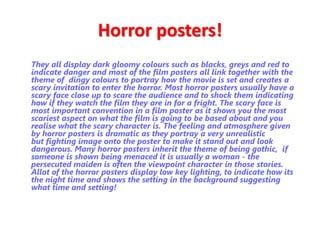 Horror posters! 
They all display dark gloomy colours such as blacks, greys and red to 
indicate danger and most of the film posters all link together with the 
theme of dingy colours to portray how the movie is set and creates a 
scary invitation to enter the horror. Most horror posters usually have a 
scary face close up to scare the audience and to shock them indicating 
how if they watch the film they are in for a fright. The scary face is 
most important convention in a film poster as it shows you the most 
scariest aspect on what the film is going to be based about and you 
realise what the scary character is. The feeling and atmosphere given 
by horror posters is dramatic as they portray a very unrealistic 
but fighting image onto the poster to make it stand out and look 
dangerous. Many horror posters inherit the theme of being gothic, if 
someone is shown being menaced it is usually a woman - the 
persecuted maiden is often the viewpoint character in those stories. 
Allot of the horror posters display low key lighting, to indicate how its 
the night time and shows the setting in the background suggesting 
what time and setting! 
 
