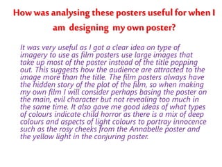 How was analysing these posters useful for when I 
am designing my own poster? 
It was very useful as I got a clear idea on type of 
imagery to use as film posters use large images that 
take up most of the poster instead of the title popping 
out. This suggests how the audience are attracted to the 
image more than the title. The film posters always have 
the hidden story of the plot of the film, so when making 
my own film I will consider perhaps basing the poster on 
the main, evil character but not revealing too much in 
the same time. It also gave me good ideas of what types 
of colours indicate child horror as there is a mix of deep 
colours and aspects of light colours to portray innocence 
such as the rosy cheeks from the Annabelle poster and 
the yellow light in the conjuring poster. 
