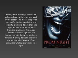 Firstly, there are only 4 noticeable colours of red, white, grey and black in the poster. This makes the poster more effective because bright and colourful elements do not draw the target audiences attention away from the raw image. The colour palette is another signal of the horror genre to the target audience because it is very dark and therefore the audience has a sense of not seeing the whole picture in its true light. 